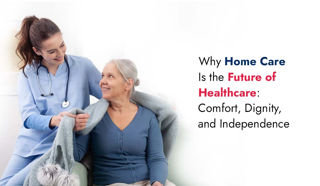 Why Home Care Is the Future of Healthcare: Comfort, Dignity, and Independence